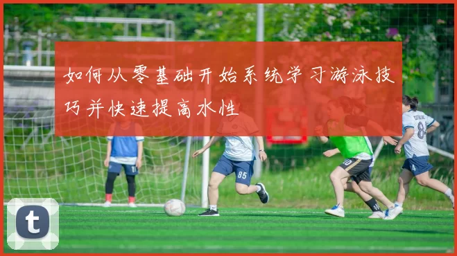 如何从零基础开始系统学习游泳技巧并快速提高水性
