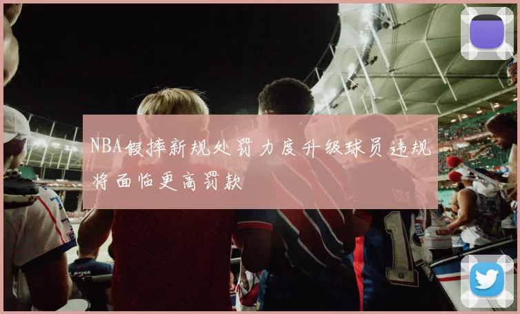 NBA假摔新规处罚力度升级球员违规将面临更高罚款