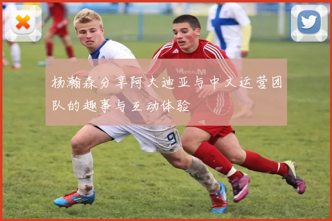 杨瀚森分享阿夫迪亚与中文运营团队的趣事与互动体验