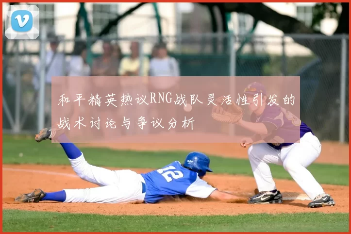 和平精英热议RNG战队灵活性引发的战术讨论与争议分析