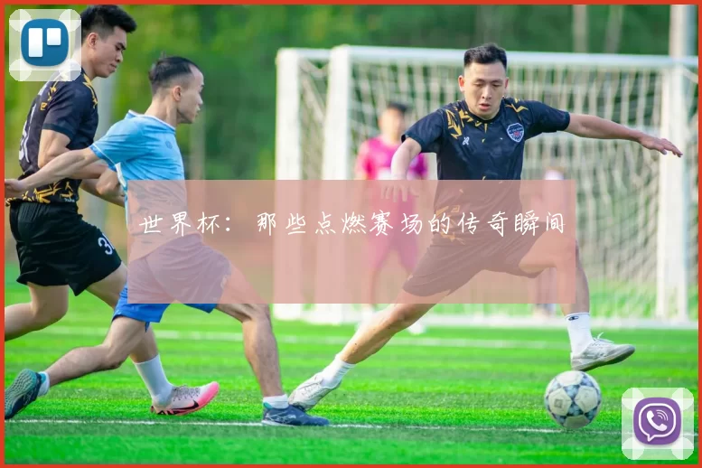 世界杯:那些点燃赛场的传奇瞬间