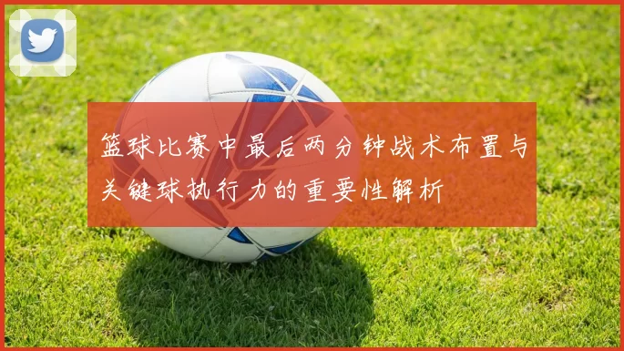篮球比赛中最后两分钟战术布置与关键球执行力的重要性解析