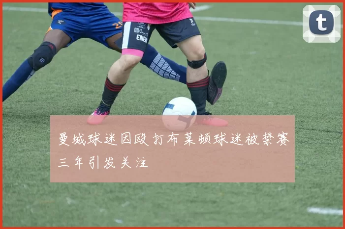 曼城球迷因殴打布莱顿球迷被禁赛三年引发关注