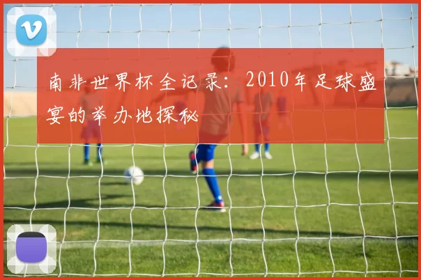 南非世界杯全记录:2010年足球盛宴的举办地探秘